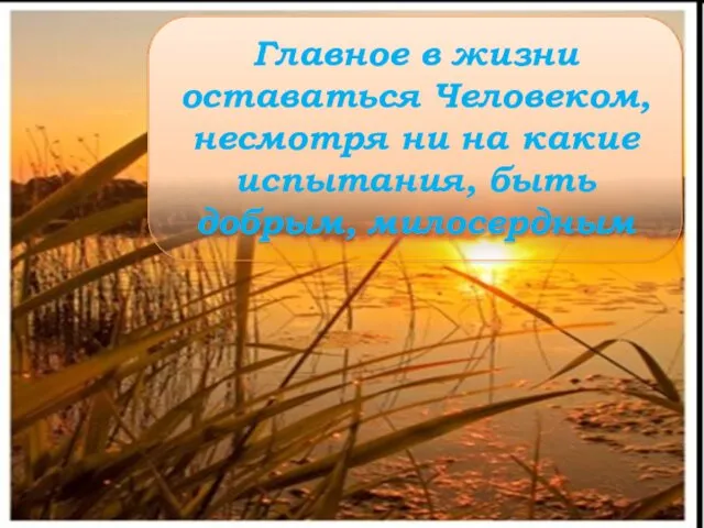 Главное в жизни оставаться Человеком, несмотря ни на какие испытания, быть добрым, милосердным