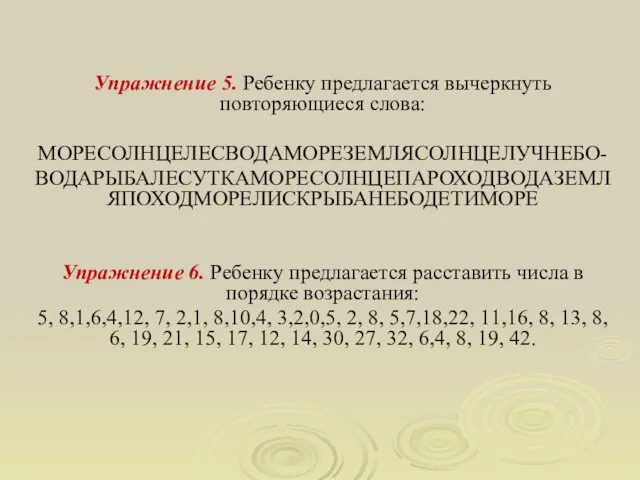 Упражнение 5. Ребенку предлагается вычеркнуть повторяющиеся слова: МОРЕСОЛНЦЕЛЕСВОДАМОРЕЗЕМЛЯСОЛНЦЕЛУЧНЕБО- ВОДАРЫБАЛЕСУТКАМОРЕСОЛНЦЕПАРОХОДВОДАЗЕМЛЯПОХОДМОРЕЛИСКРЫБАНЕБОДЕТИМОРЕ Упражнение 6.