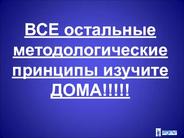 ВСЕ остальные методологические принципы изучите ДОМА!!!!!