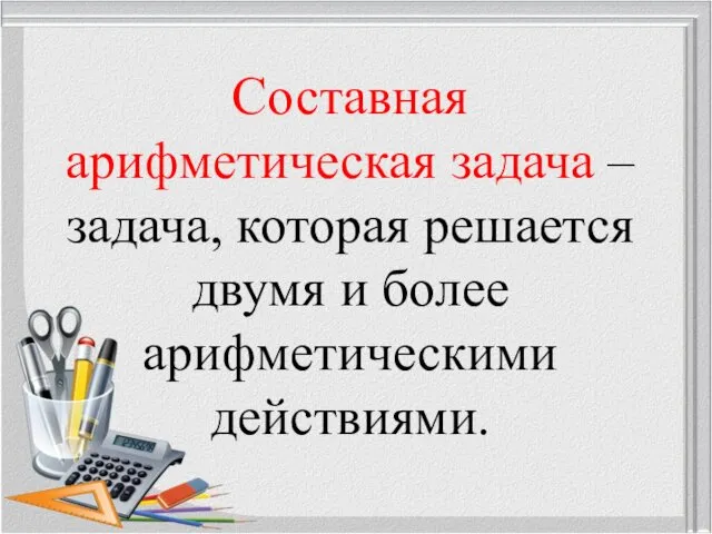 Составная арифметическая задача – задача, которая решается двумя и более арифметическими действиями.