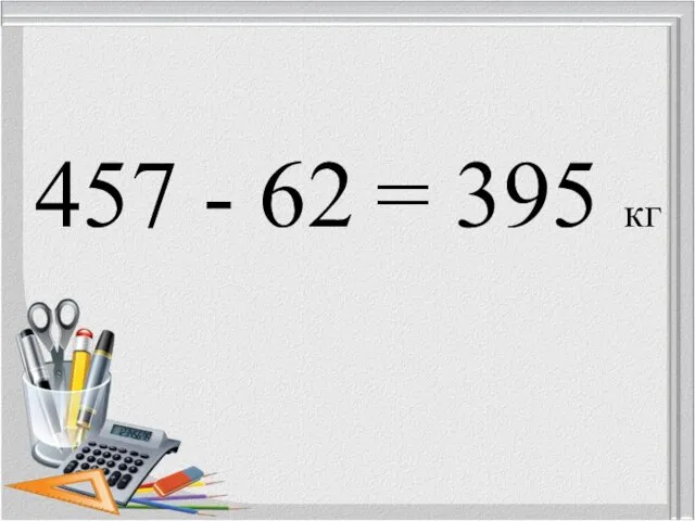 457 - 62 = 395 кг