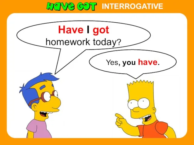 INTERROGATIVE Yes, you have. Have I got homework today?