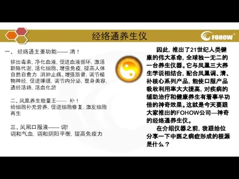 经络通养生仪 因此，推出了21世纪人类健康的伟大革命，全球独一无二的一台养生仪器。它与凤凰三大养生学说相结合，配合凤凰调、清、补核心系列产品，能使口服产品吸收利用率大大提高，对疾病的辅助治疗和健康养生有着事半功倍的神奇效果。这就是今天要跟大家推出的FOHOW公司—神奇的经络通养生仪。 在介绍仪器之前，我跟给位分享一下中医之病症形成的根源是什么？ 一、 经络通主要功能—— 清！ 排出毒素，净化血液，促进血液循环，激活新陈代谢，活化细胞、增强免疫，提高人体自然自愈力 消肿止痛、增强筋骨，调节植物神经，促进睡眠，调节内分泌，塑身美容，通经活络，活血化淤 二、凤凰养生能量王—— 补！ 给细胞补充营养，促进细胞修复，激发细胞再生 三、凤凰口服液—— 调! 调和气血，调和阴阳平衡，提高免疫力