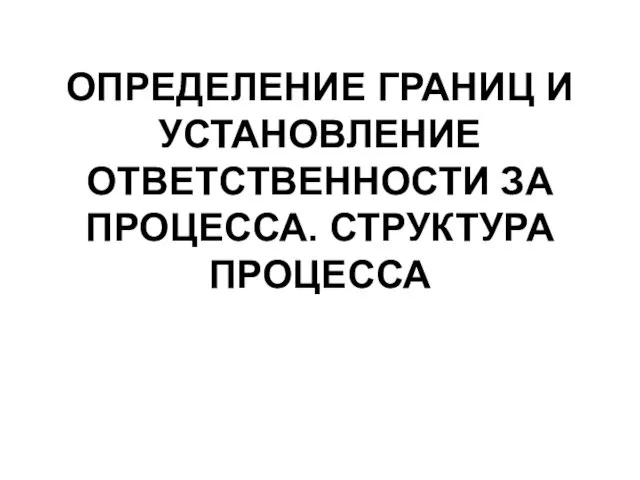 ОПРЕДЕЛЕНИЕ ГРАНИЦ И УСТАНОВЛЕНИЕ ОТВЕТСТВЕННОСТИ ЗА ПРОЦЕССА. СТРУКТУРА ПРОЦЕССА