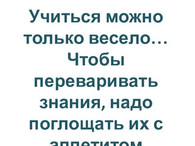 Учиться можно только весело… Чтобы переваривать знания, надо поглощать их с аппетитом