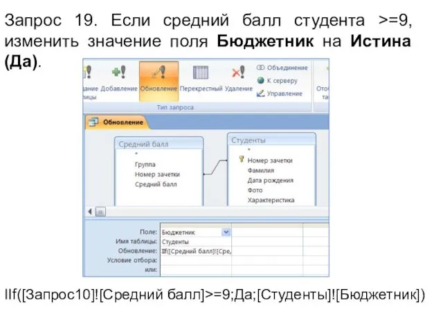 Запрос 19. Если средний балл студента >=9, изменить значение поля Бюджетник на Истина (Да). IIf([Запрос10]![Средний балл]>=9;Да;[Студенты]![Бюджетник])