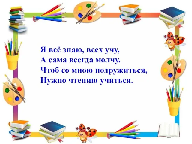 Я всё знаю, всех учу, А сама всегда молчу. Чтоб со мною подружиться, Нужно чтению учиться.