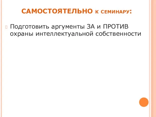 САМОСТОЯТЕЛЬНО к семинару: Подготовить аргументы ЗА и ПРОТИВ охраны интеллектуальной собственности