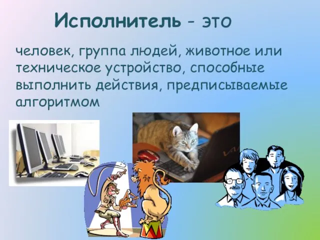 Исполнитель - это человек, группа людей, животное или техническое устройство, способные выполнить действия, предписываемые алгоритмом