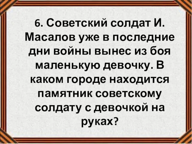 6. Советский солдат И.Масалов уже в последние дни войны вынес из