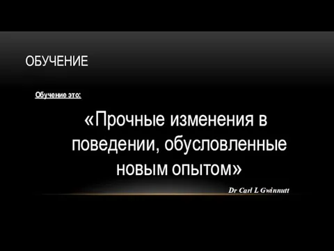 ОБУЧЕНИЕ Обучение это: «Прочные изменения в поведении, обусловленные новым опытом» Dr Carl L Gwinnutt