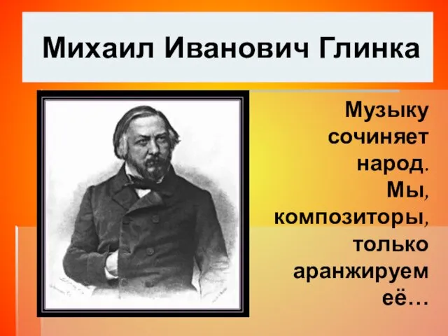 Михаил Иванович Глинка Музыку сочиняет народ. Мы, композиторы, только аранжируем её…