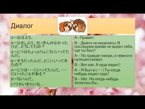 Диалог Aーおはよう。 Bーひさしぶり。さいきんみなかったけど、どうしてたの？ Aーじつはちょっとりょこうにいってたんだ。 Bーそうだったんだ。どこにいってきたの？ Aーじつは・・・にいってたんだ。・・・にいったことがある？ Bーないんだ。 いつかいきたいな… А –Привет! В