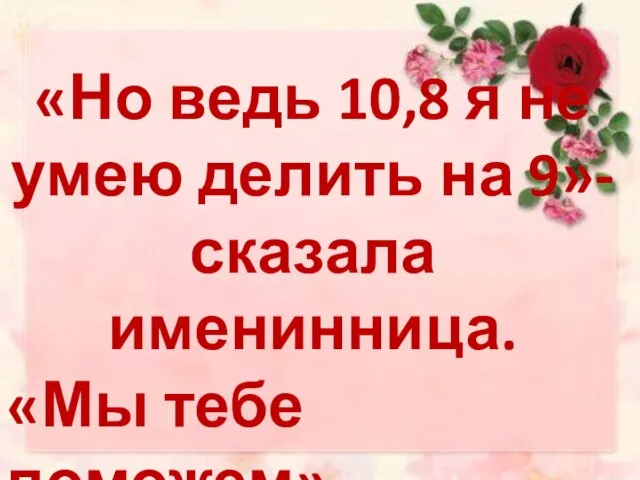 «Но ведь 10,8 я не умею делить на 9»-сказала именинница. «Мы тебе поможем» - ОТВЕТИЛИ РОДИТЕЛИ.