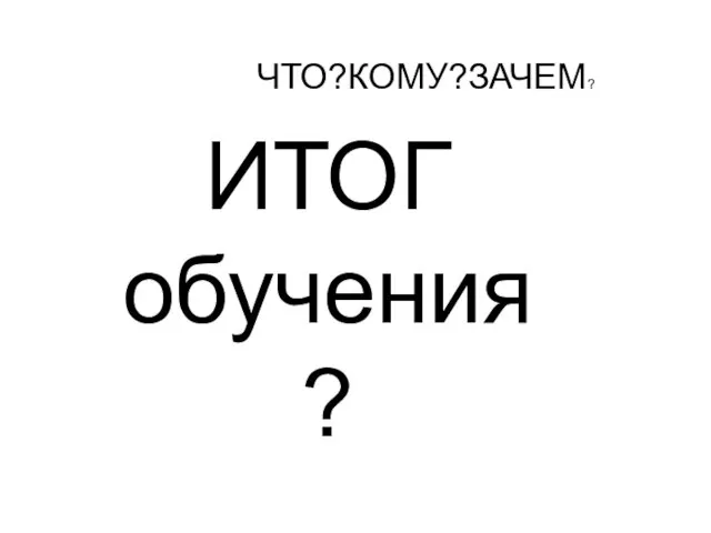 ЧТО?КОМУ?ЗАЧЕМ? ИТОГ обучения ?