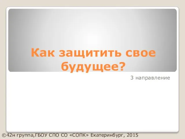 Как защитить свое будущее? 3 направление ©42н группа,ГБОУ СПО СО «СОПК» Екатеринбург, 2015