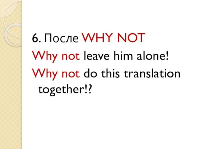 6. После WHY NOT Why not leave him alone! Why not do this translation together!?