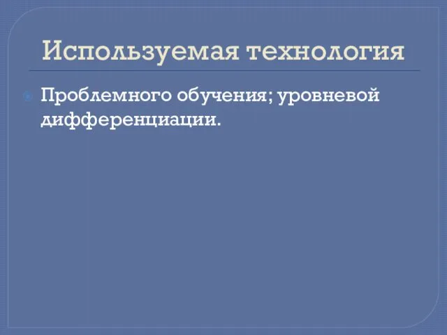 Используемая технология Проблемного обучения; уровневой дифференциации.