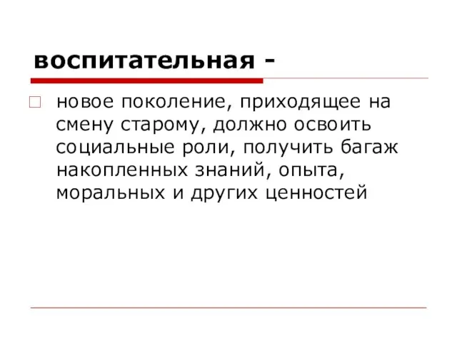 воспитательная - новое поколение, приходящее на смену старому, должно освоить социальные