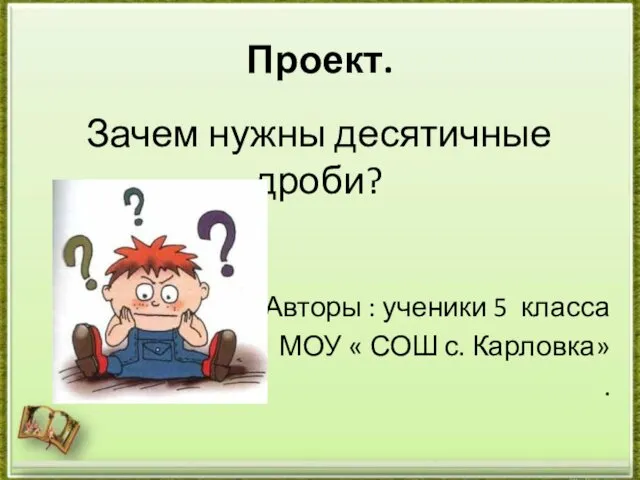 Зачем нужны десятичные дроби? Авторы : ученики 5 класса МОУ « СОШ с. Карловка» . Проект.