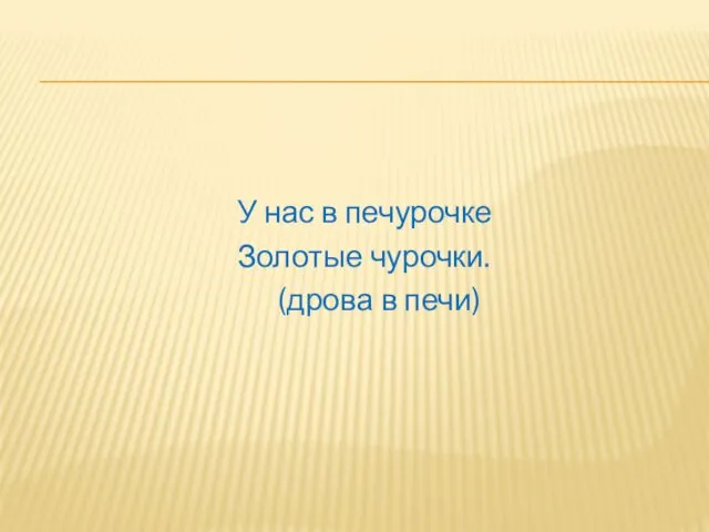 У нас в печурочке Золотые чурочки. (дрова в печи)