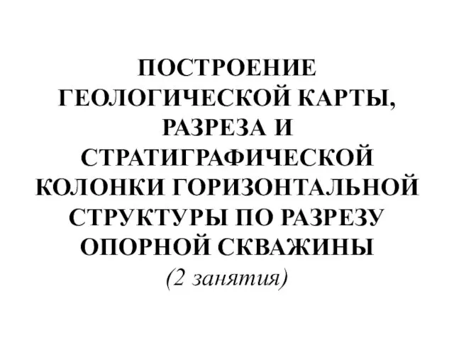 ПОСТРОЕНИЕ ГЕОЛОГИЧЕСКОЙ КАРТЫ, РАЗРЕЗА И СТРАТИГРАФИЧЕСКОЙ КОЛОНКИ ГОРИЗОНТАЛЬНОЙ СТРУКТУРЫ ПО РАЗРЕЗУ ОПОРНОЙ СКВАЖИНЫ (2 занятия)