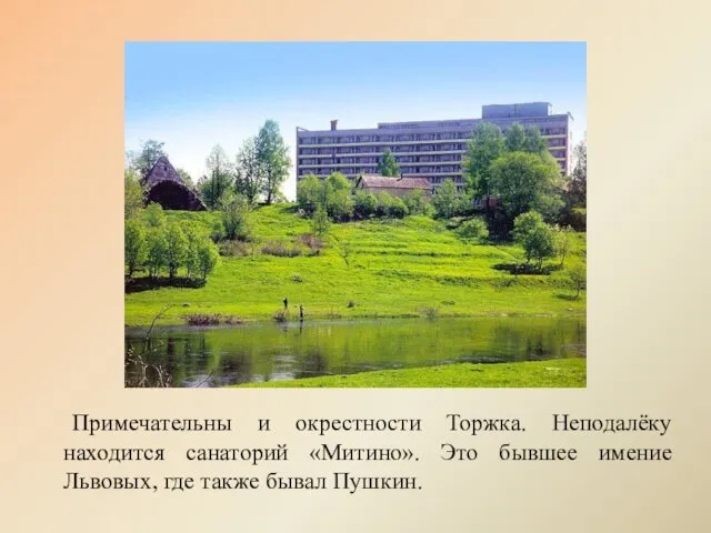 Примечательны и окрестности Торжка. Неподалёку находится санаторий «Митино». Это бывшее имение Львовых, где также бывал Пушкин.