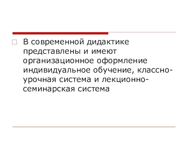 В современной дидактике представлены и имеют организационное оформление индивидуальное обучение, классно-урочная система и лекционно-семинарская система