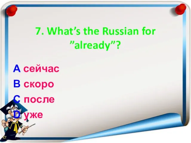 7. What’s the Russian for ”already”? A сейчас B скоро C после D уже