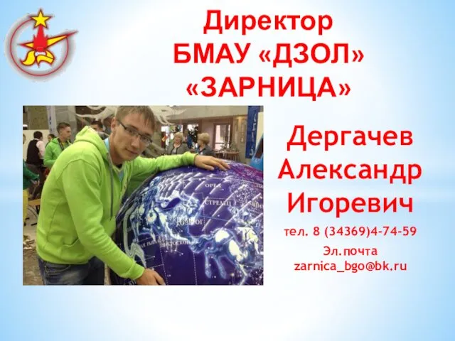 Дергачев Александр Игоревич тел. 8 (34369)4-74-59 Эл.почта zarnica_bgo@bk.ru Директор БМАУ «ДЗОЛ» «ЗАРНИЦА»