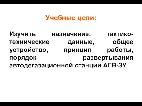 Изучить назначение, тактико-технические данные, общее устройство, принцип работы, порядок развертывания автодегазационной станции АГВ-ЗУ. Учебные цели: