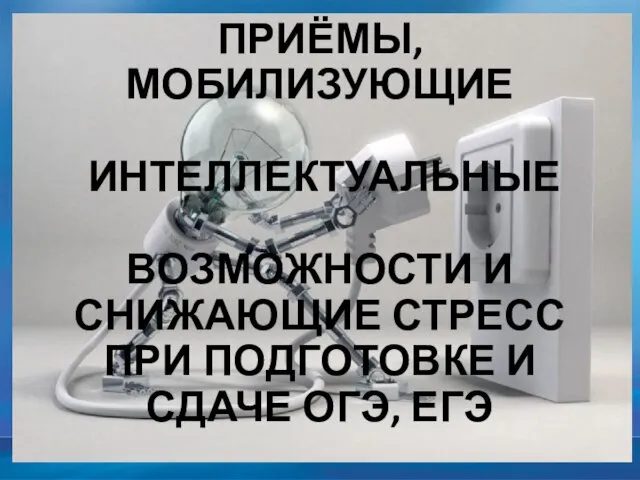 ПРИЁМЫ, МОБИЛИЗУЮЩИЕ ИНТЕЛЛЕКТУАЛЬНЫЕ ВОЗМОЖНОСТИ И СНИЖАЮЩИЕ СТРЕСС ПРИ ПОДГОТОВКЕ И СДАЧЕ ОГЭ, ЕГЭ