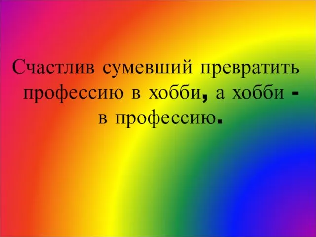 Счастлив сумевший превратить профессию в хобби, а хобби - в профессию.