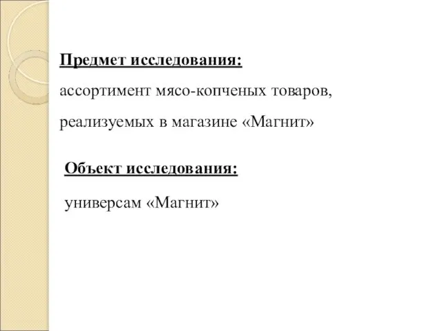 Предмет исследования: ассортимент мясо-копченых товаров, реализуемых в магазине «Магнит» Объект исследования: универсам «Магнит»