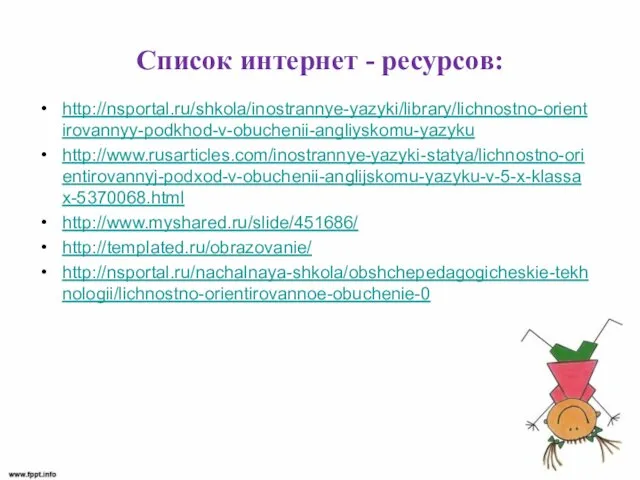 Список интернет - ресурсов: http://nsportal.ru/shkola/inostrannye-yazyki/library/lichnostno-orientirovannyy-podkhod-v-obuchenii-angliyskomu-yazyku http://www.rusarticles.com/inostrannye-yazyki-statya/lichnostno-orientirovannyj-podxod-v-obuchenii-anglijskomu-yazyku-v-5-x-klassax-5370068.html http://www.myshared.ru/slide/451686/ http://templated.ru/obrazovanie/ http://nsportal.ru/nachalnaya-shkola/obshchepedagogicheskie-tekhnologii/lichnostno-orientirovannoe-obuchenie-0