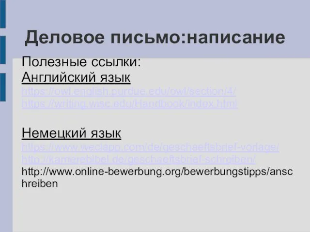 Деловое письмо:написание Полезные ссылки: Английский язык https://owl.english.purdue.edu/owl/section/4/ https://writing.wisc.edu/Handbook/index.html Немецкий язык https://www.weclapp.com/de/geschaeftsbrief-vorlage/ http://karrierebibel.de/geschaeftsbrief-schreiben/ http://www.online-bewerbung.org/bewerbungstipps/anschreiben