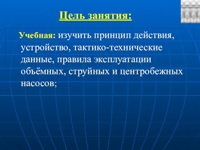 Цель занятия: Учебная: изучить принцип действия, устройство, тактико-технические данные, правила эксплуатации объёмных, струйных и центробежных насосов;