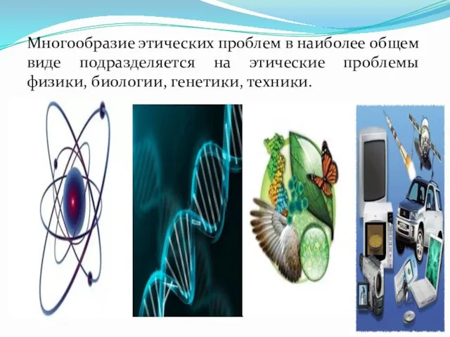 Многообразие этических проблем в наиболее общем виде подразделяется на этические проблемы физики, биологии, генетики, техники.