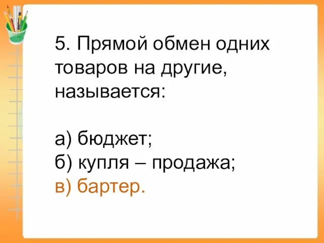 5. Прямой обмен одних товаров на другие, называется: а) бюджет; б) купля – продажа; в) бартер.