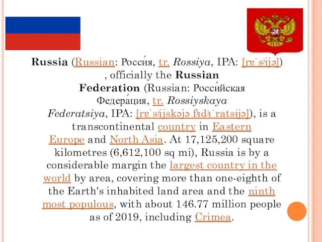 Russia (Russian: Росси́я, tr. Rossiya, IPA: [rɐˈsʲijə]), officially the Russian Federation