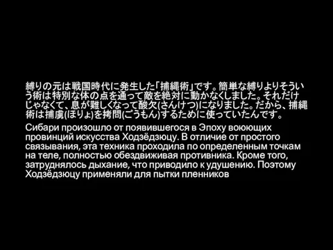 縛りの元は戦国時代に発生した「捕縄術」です。簡単な縛りよりそういう術は特別な体の点を通って敵を絶対に動かなくしました。それだけじゃなくて、息が難しくなって酸欠(さんけつ)になりました。だから、捕縄術は捕虜(ほりょ)を拷問(ごうもん)するために使っていたんです。 Сибари произошло от появившегося в Эпоху воюющих провинций искусства Ходзёдзюцу.