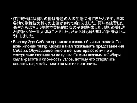 江戸時代には縛りの術は普通の人の生活に出てきたんです。日本各地で歌舞伎の縛りの上演がされて始まりました。何年も練習した先生たちはちょう美的で芸術的に女の子を縛りました。縛りの美しさと複雑化が一番大切なことでした。だから誰も繰り返しが出来ないようにしました。 В эпоху Эдо Сибари проникло в жизнь обычных людей. По