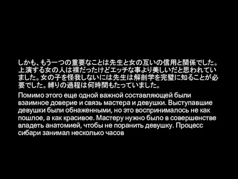 しかも、もう一つの重要なことは先生と女の互いの信用と関係でした。上演する女の人は裸だったけどエッチな事より美しいだと思われていました。女の子を怪我しないには先生は解剖学を完璧に知ることが必要でした。縛りの過程は何時間もたっていました。 Помимо этого еще одной важной составляющей были взаимное доверие и