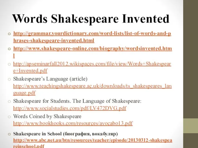 Words Shakespeare Invented http://grammar.yourdictionary.com/word-lists/list-of-words-and-phrases-shakespeare-invented.html http://www.shakespeare-online.com/biography/wordsinvented.html http://apseminarfall2012.wikispaces.com/file/view/Words+Shakespeare+Invented.pdf Shakespeare’s Language (article) http://www.teachingshakespeare.ac.uk/downloads/ts_shakespeares_language.pdf Shakespeare