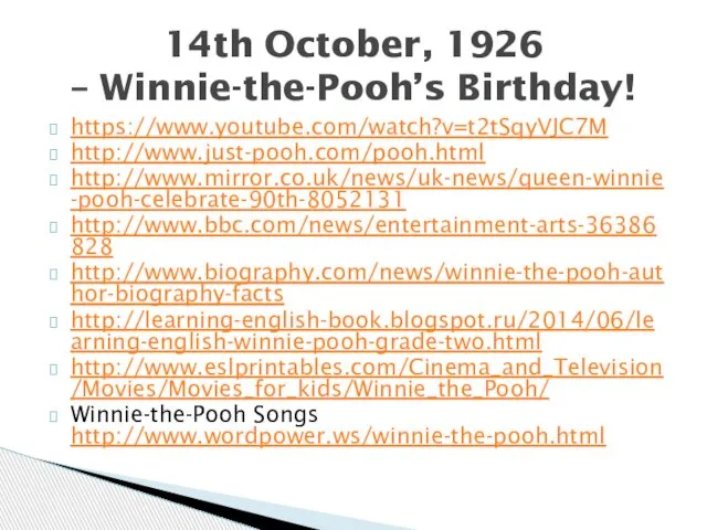 https://www.youtube.com/watch?v=t2tSqyVJC7M http://www.just-pooh.com/pooh.html http://www.mirror.co.uk/news/uk-news/queen-winnie-pooh-celebrate-90th-8052131 http://www.bbc.com/news/entertainment-arts-36386828 http://www.biography.com/news/winnie-the-pooh-author-biography-facts http://learning-english-book.blogspot.ru/2014/06/learning-english-winnie-pooh-grade-two.html http://www.eslprintables.com/Cinema_and_Television/Movies/Movies_for_kids/Winnie_the_Pooh/ Winnie-the-Pooh Songs http://www.wordpower.ws/winnie-the-pooh.html 14th October, 1926 – Winnie-the-Pooh’s Birthday!