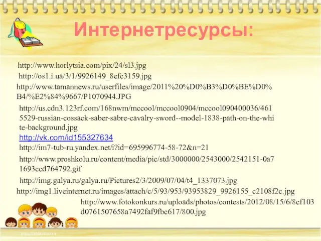 http://www.tamannews.ru/userfiles/image/2011%20%D0%B3%D0%BE%D0%B4/%E2%84%9667/P1070944.JPG http://us.cdn3.123rf.com/168nwm/mccool/mccool0904/mccool090400036/4615529-russian-cossack-saber-sabre-cavalry-sword--model-1838-path-on-the-white-background.jpg http://os1.i.ua/3/1/9926149_8efc3159.jpg http://www.horlytsia.com/pix/24/sl3.jpg http://vk.com/id155327634 http://im7-tub-ru.yandex.net/i?id=695996774-58-72&n=21 Интернетресурсы: http://www.proshkolu.ru/content/media/pic/std/3000000/2543000/2542151-0a71693ccd764792.gif http://img.galya.ru/galya.ru/Pictures2/3/2009/07/04/t4_1337073.jpg http://img1.liveinternet.ru/images/attach/c/5/93/953/93953829_9926155_c2108f2c.jpg http://www.fotokonkurs.ru/uploads/photos/contests/2012/08/15/6/8cf103d0761507658a7492faf9fbc617/800.jpg