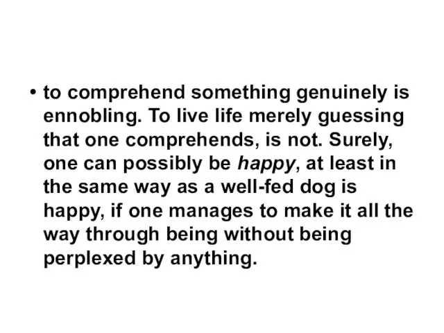 to comprehend something genuinely is ennobling. To live life merely guessing