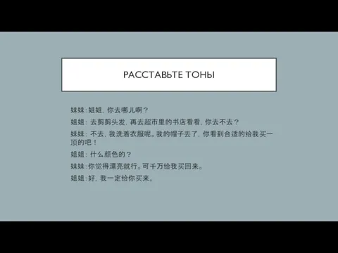 РАССТАВЬТЕ ТОНЫ 妹妹：姐姐，你去哪儿啊？ 姐姐： 去剪剪头发，再去超市里的书店看看，你去不去？ 妹妹： 不去，我洗着衣服呢。我的帽子丢了，你看到合适的给我买一顶的吧！ 姐姐： 什么颜色的？ 妹妹：你觉得漂亮就行。可千万给我买回来。 姐姐：好，我一定给你买来。