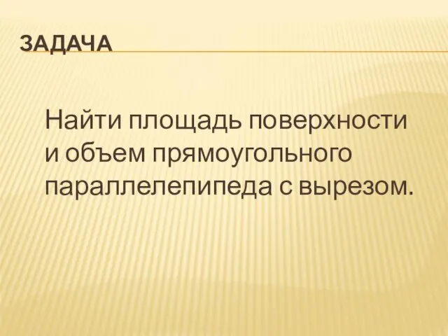 ЗАДАЧА Найти площадь поверхности и объем прямоугольного параллелепипеда с вырезом.