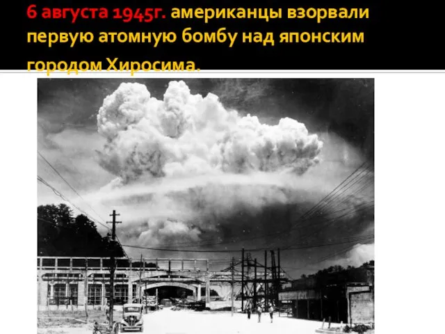 6 августа 1945г. американцы взорвали первую атомную бомбу над японским городом Хиросима.